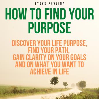 How to Find Your Purpose: Discover Your Life Purpose, Find Your Path, Gain Clarity on Your Goals and on What You Want to Achieve in Life