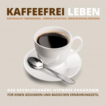 [German] - Kaffeefrei leben: Kaffeesucht überwinden, Körper entgiften, Übersäuerung beenden: Das revolutionäre Hypnose-Programm für einen gesunden und basischen Ernährungsstil