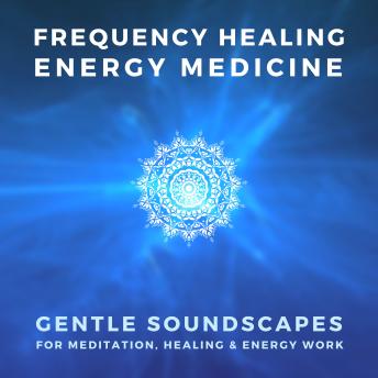 FREQUENCY HEALING – ENERGY MEDICINE – THE SCIENCE OF SOUND THERAPY: Gentle Soundscapes for Meditation, Healing & Energy Work