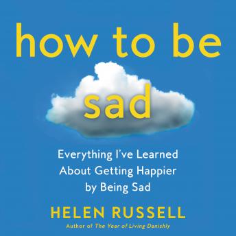How to Be Sad: Everything I’ve Learned About Getting Happier by Being Sad