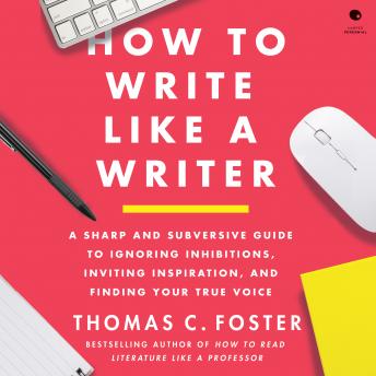 How to Write Like a Writer: A Sharp and Subversive Guide to Ignoring Inhibitions, Inviting Inspiration, and Finding Your True Voice