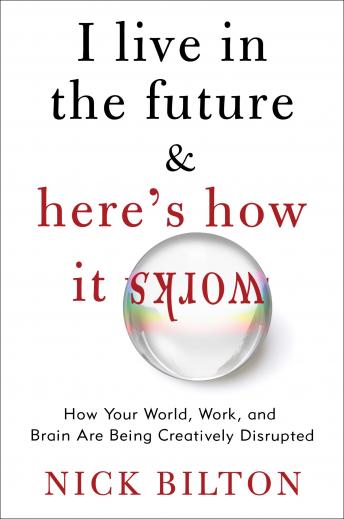 I Live in the Future & Here's How It Works: Why Your World, Work, and Brain Are Being Creatively Disrupted, Nick Bilton