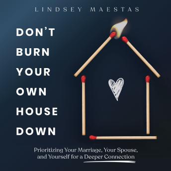 Don't Burn Your Own House Down: Prioritizing Your Marriage, Your Spouse, and Yourself for a Deeper Connection