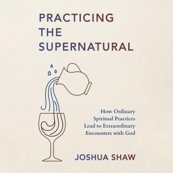 Practicing the Supernatural: How Ordinary Spiritual Practices Lead to Extraordinary Encounters with God