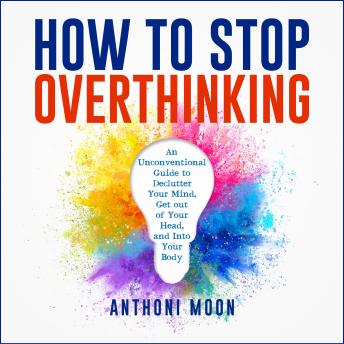 How to Stop Overthinking: An Unconventional Guide to Declutter Your Mind, Get Out of Your Head and Into Your Body