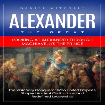 Alexander the Great: Looking at Alexander through Machiavelli's the Prince (The Visionary Conqueror Who United Empires, Shaped Ancient Civilizations, and Redefined Leadership)