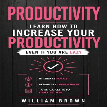Productivity: Learn How to Increase Your Productivity Even if Your Are Lazy (Increase Focus, Eliminate Overwhelm, Turn Goals into Daily Action)