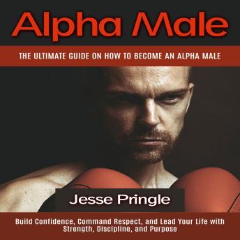 Alpha Male: The Ultimate Guide on How to Become an Alpha Male (Build Confidence, Command Respect, and Lead Your Life with Strength, Discipline, and Purpose)