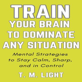 Train Your Brain to Dominate Any Situation: Mental Strategies to Stay Calm, Sharp, and in Control