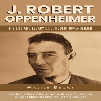 J. Robert Oppenheimer: The Life and Legacy of J. Robert Oppenheimer (Inside the Secret Race for the Atomic Bomb, the Brilliant Minds behind It, History’s Darkest)