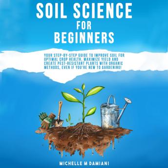 Soil Science For Beginners: Your Step-By-Step Guide To Improve Soil For Optimal Crop Health, Maximize Yield and Create Pest-Resistant Plants With Organic Methods, Even If You're New To Gardening!