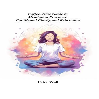 Coffee-Time Guide to Meditation Practices: For Mental Clarity and Relaxation: A Practical Path to Calm Thinking, Emotional Balance, and Everyday Mindfulness