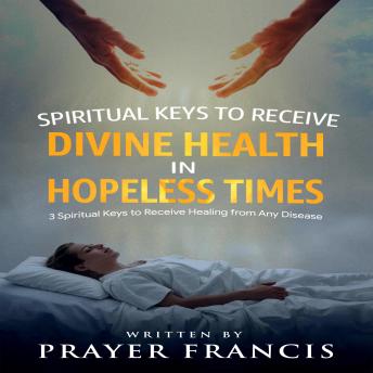 Spiritual Keys to Receive Divine Health in Hopeless Times: How to Use the Three Spiritual Keys to Receive Healing from Any Disease, Access God’s Gates of Mercy, and Walk in Unshakable Wholeness