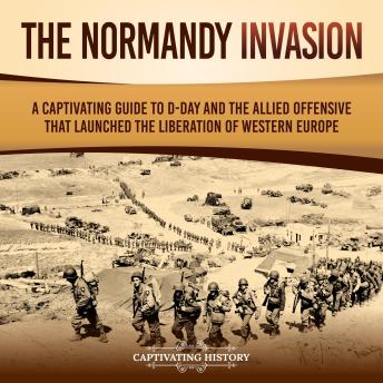 The Normandy Invasion: A Captivating Guide to D-Day and the Allied Offensive That Launched the Liberation of Western Europe