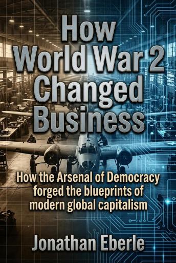 How World War 2 Changed Business: How the Arsenal of Democracy forged the blueprints of modern global capitalism