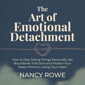 The Art of Emotional Detachment: How to Stop Taking Things Personally, Set Boundaries That Stick and Protect Your Peace Without Losing Your Heart