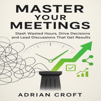 Master Your Meetings: Slash Wasted Hours, Drive Decisions, and Lead Discussions That Get Results
