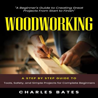 Woodworking: A Beginner's Guide to Creating Great Projects From Start to Finish (A Step by Step Guide to Tools, Safety, and Simple Projects for Complete Beginners)