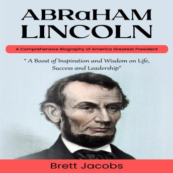 Abraham Lincoln: A Comprehensive Biography of America Greatest President (A Boost of Inspiration and Wisdom on Life, Success and Leadership)