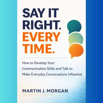 Say It Right Every Time: How to Develop Your Communication Skills and Talk to Make Everyday Conversations Influential