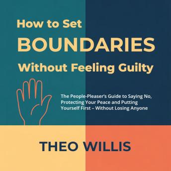 How to Set Boundaries Without Feeling Guilty: The People-Pleaser’s Guide to Saying No, Protecting Your Peace and Putting Yourself First – Without Losing Anyone