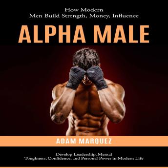 Alpha Male: How Modern Men Build Strength, Money, Influence (Develop Leadership, Mental Toughness, Confidence, and Personal Power in Modern Life)