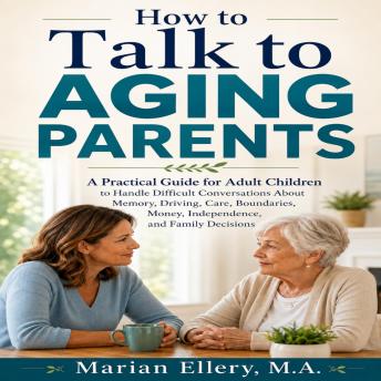 How to Talk to Aging Parents: A Practical Guide for Adult Children to Handle Difficult Conversations About Memory, Driving, Care, Boundaries, Money, Independence, and Family Decisions