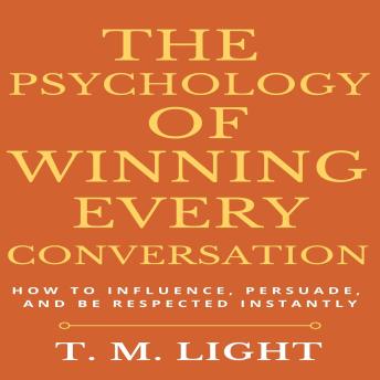 The Psychology of Winning Every Conversation: How to Influence, Persuade, and Be Respected Instantly