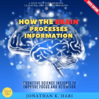 How the Brain Processes Information:: A Deep Dive into Memory, Learning, and Decision-Making (Cognitive Science Insights to Improve Focus and Retention)