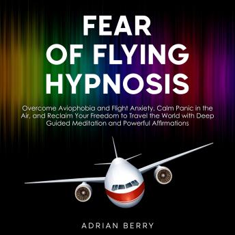 Fear of Flying Hypnosis: Overcome Aviophobia and Flight Anxiety, Calm Panic in the Air, and Reclaim Your Freedom to Travel the World with Deep Guided Meditation and Powerful Affirmations