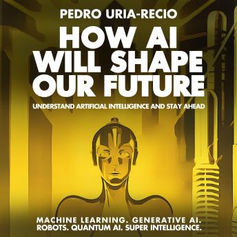 How AI Will Shape Our Future: Understand Artificial Intelligence and Stay Ahead. Machine Learning. Generative AI. Robots. Quantum AI. Super Intelligence.