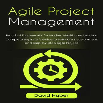 Agile Project Management: Practical Frameworks for Modern Healthcare Leaders (Complete Beginner’s Guide to Software Development and Step-by-step Agile Project)