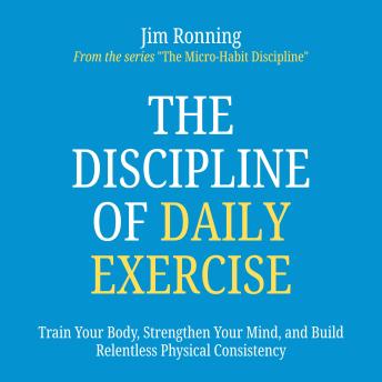 The Discipline of Daily Exercise: Train Your Body, Strengthen Your Mind, and Build Relentless Physical Consistency