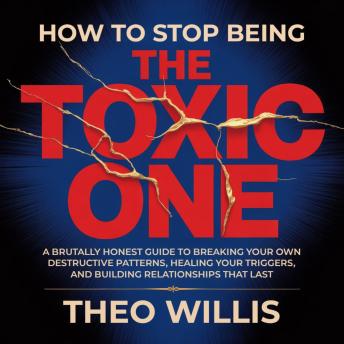How to Stop Being the Toxic One: A Brutally Honest Guide to Breaking Your Own Destructive Patterns, Healing Your Triggers and Building Relationships That Last