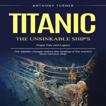 Titanic: The Unsinkable Ship's Tragic Fate and Legacy (The Maiden Voyage before the Sinking of the World’s Most Famous Ship)