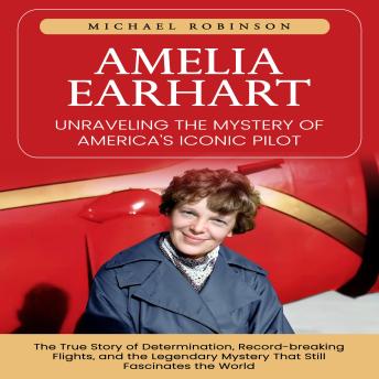 Amelia Earhart: Unraveling the Mystery of America's Iconic Pilot (The True Story of Determination, Record-breaking Flights, and the Legendary Mystery That Still Fascinates the World)