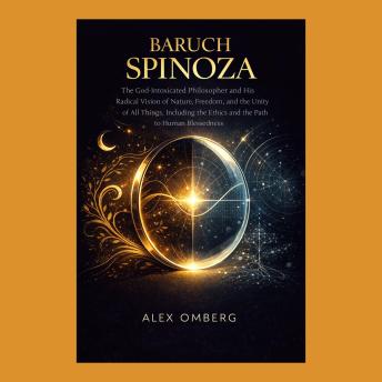 Baruch Spinoza: The God-Intoxicated Philosopher and His Radical Vision of Nature, Freedom, and the Unity of All Things, Including the Ethics and the Path to Human Blessedness