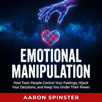 Emotional Manipulation: How Toxic People Control Your Feelings, Hijack Your Decisions, and Keep You Under Their Power
