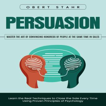 Persuasion: Master the Art of Convincing Hundreds of People at the Same Time in Sales (Learn the Real Techniques to Close the Sale Every Time Using Proven Principles of Psychology)