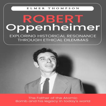 Robert Oppenheimer: Exploring Historical Resonance Through Ethical Dilemmas (The Father of the Atomic Bomb and his legacy in today's world)