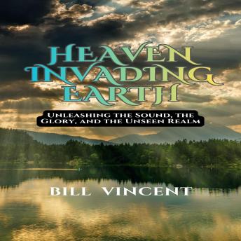 Heaven Invading Earth: Unleashing the Sound, the Glory, and the Unseen Realm