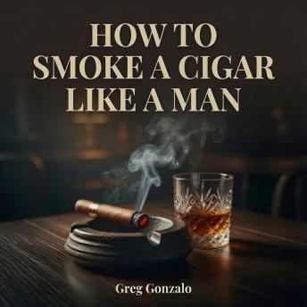 How to Smoke a Cigar Like a Man: Cigars for Beginners—How to Choose, Cut, Light, Store, and Pair Your First Cigar with Whiskey, Bourbon, Coffee, and More