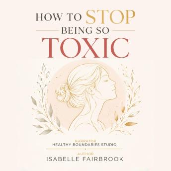 How to Stop Being So Toxic: Transform Toxic Patterns Into Healthy Habits Through Emotional Healing and Personal Growth
