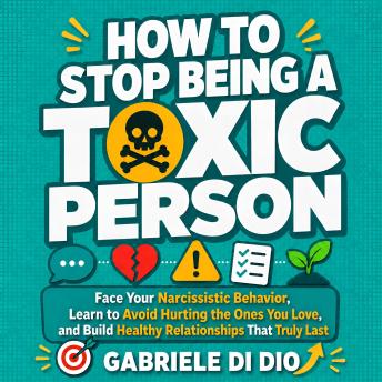 How to Stop Being a Toxic Person: Face Your Narcissistic Behavior, Learn to Avoid Hurting the Ones You Love, and Build Healthy Relationships That Truly Last