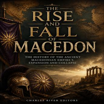 The Rise and Fall of Macedon: The History of the Ancient Macedonian Empire’s Expansion and Collapse