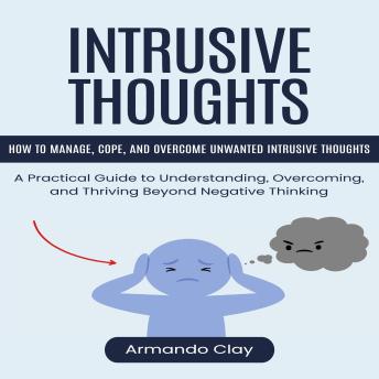 Intrusive Thoughts: How to Manage, Cope, and Overcome Unwanted Intrusive Thoughts (A Practical Guide to Understanding, Overcoming, and Thriving Beyond Negative Thinking)