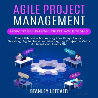 Agile Project Management: How to Build High-trust Agile Teams (The Ultimate for Acing the Pmp Exam, Scaling Agile Teams, Managing Projects With AI, Kanban, Lean Six)