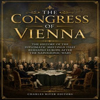 The Congress of Vienna: The History of the Diplomatic Meetings that Reshaped Europe after the Napoleonic Wars