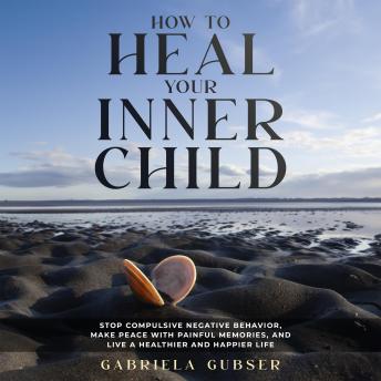HOW TO HEAL YOUR INNER CHILD: Stop Compulsive Negative Behavior, Make Peace with Painful Memories, and Live a Healthier and Happier Life