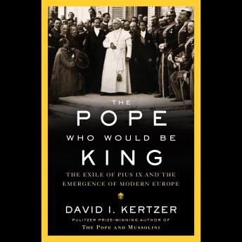 The Pope Who Would Be King: The Exile of Pius IX and the Emergence of Modern Europe
